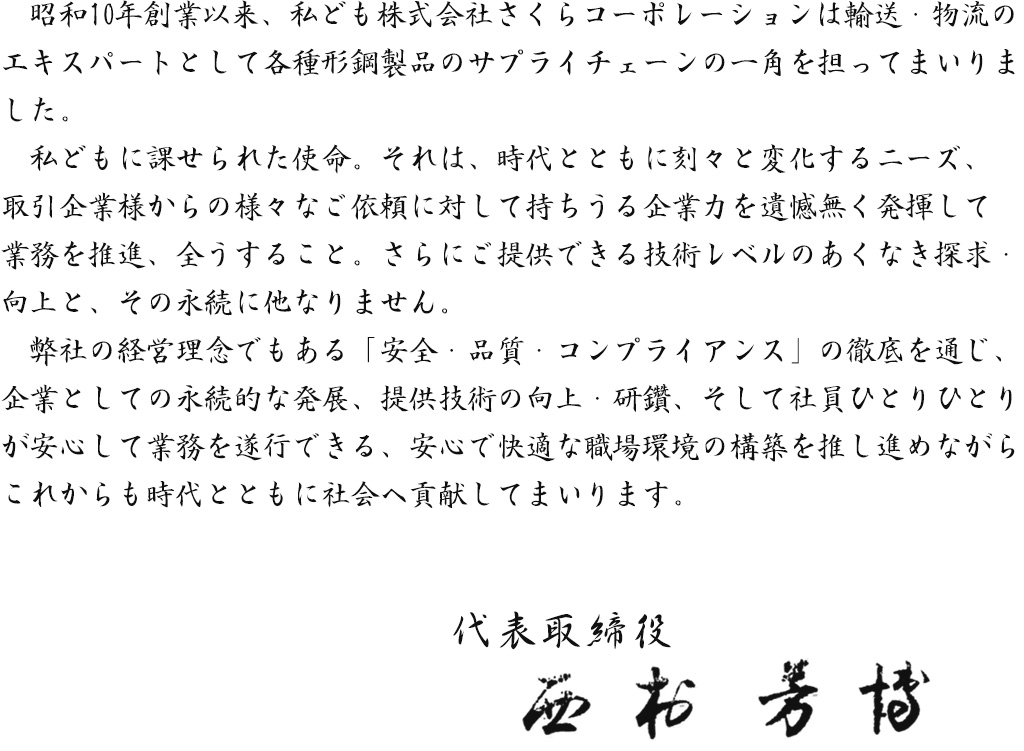 昭和10年創業以来、私ども株式会社さくらコーポレーションは輸送・物流のエキスパートとして各種形鋼製品のサプライチェーンの一角を担ってまいりました。私どもに課せられた使命。 それは、 時代とともに刻々と変化するニーズ、取引企業様からの様々なご依頼に対して持ちうる企業力を遺憾無く発揮して業務を推進、 全うすること。 さらにご提供できる技術レベルのあくなき探求・向上と、 その永続に他なりません。弊社の経営理念でもある「安全・品質・コンプライアンス」の徹底を通じ、 企業としての永続的な発展、 提供技術の向上・研鑽、そして社員ひとりひとりが安心して業務を遂行できる、 安心で快適な職場環境の構築を推し進めながら、これからも時代とともに社会へ貢献してまいります。