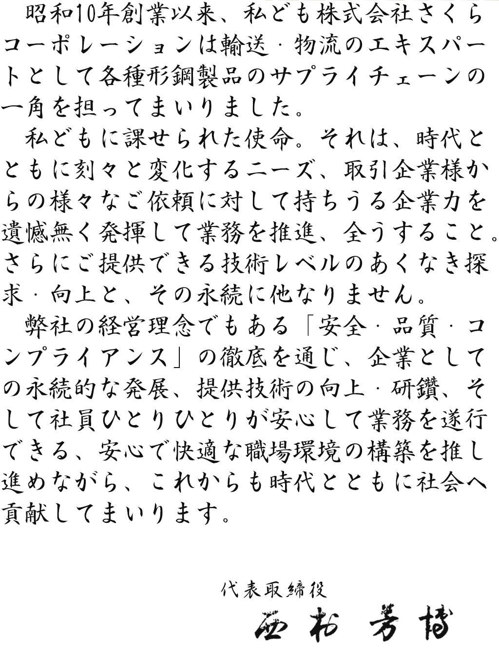 昭和10年創業以来、私ども株式会社さくらコーポレーションは輸送・物流のエキスパートとして各種形鋼製品のサプライチェーンの一角を担ってまいりました。私どもに課せられた使命。 それは、 時代とともに刻々と変化するニーズ、取引企業様からの様々なご依頼に対して持ちうる企業力を遺憾無く発揮して業務を推進、 全うすること。 さらにご提供できる技術レベルのあくなき探求・向上と、 その永続に他なりません。弊社の経営理念でもある「安全・品質・コンプライアンス」の徹底を通じ、 企業としての永続的な発展、 提供技術の向上・研鑽、そして社員ひとりひとりが安心して業務を遂行できる、 安心で快適な職場環境の構築を推し進めながら、これからも時代とともに社会へ貢献してまいります。